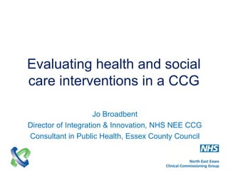 Evaluating health and social
care interventions in a CCG
Jo Broadbent
Director of Integration & Innovation, NHS NEE CCG
Consultant in Public Health, Essex County Council
 