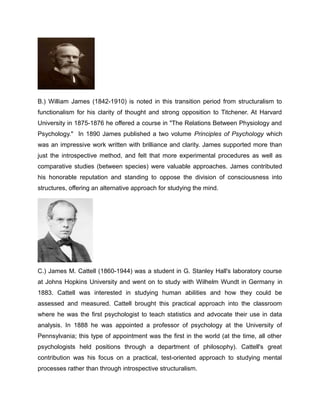 B.) William James (1842-1910) is noted in this transition period from structuralism to
functionalism for his clarity of thought and strong opposition to Titchener. At Harvard
University in 1875-1876 he offered a course in "The Relations Between Physiology and
Psychology." In 1890 James published a two volume Principles of Psychology which
was an impressive work written with brilliance and clarity. James supported more than
just the introspective method, and felt that more experimental procedures as well as
comparative studies (between species) were valuable approaches. James contributed
his honorable reputation and standing to oppose the division of consciousness into
structures, offering an alternative approach for studying the mind.
C.) James M. Cattell (1860-1944) was a student in G. Stanley Hall's laboratory course
at Johns Hopkins University and went on to study with Wilhelm Wundt in Germany in
1883. Cattell was interested in studying human abilities and how they could be
assessed and measured. Cattell brought this practical approach into the classroom
where he was the first psychologist to teach statistics and advocate their use in data
analysis. In 1888 he was appointed a professor of psychology at the University of
Pennsylvania; this type of appointment was the first in the world (at the time, all other
psychologists held positions through a department of philosophy). Cattell's great
contribution was his focus on a practical, test-oriented approach to studying mental
processes rather than through introspective structuralism.
 