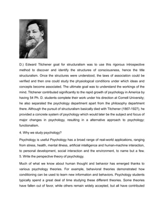 D.) Edward Titchener goal for structuralism was to use this rigorous introspective
method to discover and identify the structures of consciousness, hence the title
structuralism. Once the structures were understood, the laws of association could be
verified and then one could study the physiological conditions under which ideas and
concepts become associated. The ultimate goal was to understand the workings of the
mind. Titchener contributed significantly to the rapid growth of psychology in America by
having 54 Ph. D. students complete their work under his direction at Cornell University;
he also separated the psychology department apart from the philosophy department
there. Although the pursuit of structuralism basically died with Titchener (1867-1927), he
provided a concrete system of psychology which would later be the subject and focus of
major changes in psychology, resulting in a alternative approach to psychology:
functionalism.
4. Why we study psychology?
Psychology is useful Psychology has a broad range of real-world applications, ranging
from stress, health, mental illness, artificial intelligence and human-machine interaction,
to personal development, social interaction and the environment, to name but a few.
5. Write the perspective theory of psychology.
Much of what we know about human thought and behavior has emerged thanks to
various psychology theories. For example, behavioral theories demonstrated how
conditioning can be used to learn new information and behaviors. Psychology students
typically spend a great deal of time studying these different theories. Some theories
have fallen out of favor, while others remain widely accepted, but all have contributed
 