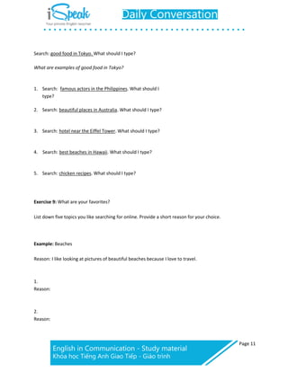 Page 11
Search: good food in Tokyo. What should I type?
What are examples of good food in Tokyo?
1. Search: famous actors in the Philippines. What should I
type?
2. Search: beautiful places in Australia. What should I type?
3. Search: hotel near the Eiffel Tower. What should I type?
4. Search: best beaches in Hawaii. What should I type?
5. Search: chicken recipes. What should I type?
Exercise 9: What are your favorites?
List down five topics you like searching for online. Provide a short reason for your choice.
Example: Beaches
Reason: I like looking at pictures of beautiful beaches because I love to travel.
1.
Reason:
2.
Reason:
 