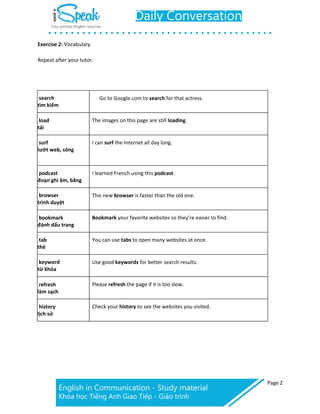 Page 2
Exercise 2: Vocabulary
Repeat after your tutor.
search
tìm kiếm
Go to Google.com to search for that actress.
load
tải
The images on this page are still loading.
surf
lướt web, sóng
I can surf the Internet all day long.
podcast
đoạn ghi âm, băng
I learned French using this podcast.
browser
trình duyệt
This new browser is faster than the old one.
bookmark
đánh dấu trang
Bookmark your favorite websites so they’re easier to find.
tab
thẻ
You can use tabs to open many websites at once.
keyword
từ khóa
Use good keywords for better search results.
refresh
làm sạch
Please refresh the page if it is too slow.
history
lịch sử
Check your history to see the websites you visited.
 