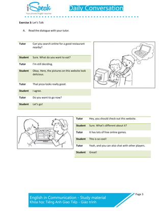 Page 3
Exercise 3: Let’s Talk
A. Read the dialogue with your tutor.
Tutor Can you search online for a good restaurant
nearby?
Student Sure. What do you want to eat?
Tutor I’m still deciding.
Student Okay. Here, the pictures on this website look
delicious.
Tutor That pizza looks really good.
Student I agree.
Tutor Do you want to go now?
Student Let’s go!
Tutor Hey, you should check out this website.
Student Sure. What’s different about it?
Tutor It has lots of free online games.
Student This is so cool!
Tutor Yeah, and you can also chat with other players.
Student Great!
 