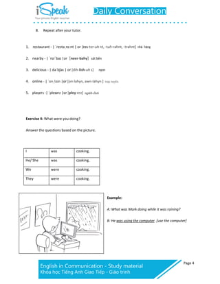Page 4
B. Repeat after your tutor.
1. restaurant - | ˈrestəˌrɑːnt | or [res-ter-uh nt, -tuh-rahnt, -trahnt] nhà hàng
2. nearby - | ˈnɪrˈbaɪ |or [neer-bahy] sát bên
3. delicious - | dəˈlɪʃəs | or [dih-lish-uh s] ngon
4. online - | ˈɒnˌlaɪn |or [on-lahyn, awn-lahyn ]
5. players -| ˈpleɪərz |or [pley-erz]
Exercise 4: What were you doing?
Answer the questions based on the picture.
I was cooking.
He/ She was cooking.
We were cooking.
They were cooking.
Example:
A: What was Mark doing while it was raining?
B: He was using the computer. [use the computer]
 