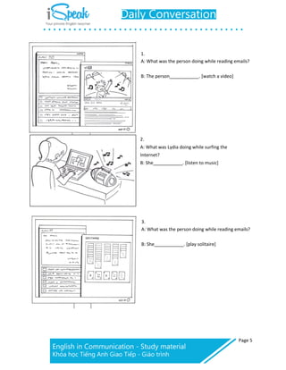 Page 5
1.
A: What was the person doing while reading emails?
B: The person _. [watch a video]
2.
A: What was Lydia doing while surfing the
Internet?
B: She . [listen to music]
3.
A: What was the person doing while reading emails?
B: She . [play solitaire]
 