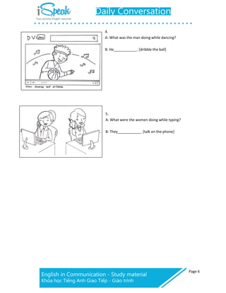 Page 6
4.
A: What was the man doing while dancing?
B: He _. [dribble the ball]
5.
A: What were the women doing while typing?
B: They . [talk on the phone]
 