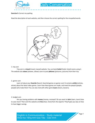 Page 7
Exercise 5: Correct my spelling
Read the description of each website, and then choose the correct spelling for the misspelled words.
1. trip.com
Trip.com is a trevel (travel, traevel) website. You can book hottel (hotel, hotal) rooms using it.
The website also alows (alowws, allows) users to post piktores (picttures, pictures) from their trip.
2. gamer.com
Learn all about your fevorite (favorit, favorite) games on gamer.com! It contains artikls (articles,
aticles) about the latest video games. Learn how these games are made, and meet the peepol (poeple,
people) who make them! You can also chat with other game luvers (lovers, loevers).
3. budget.com
Are you having problems with maney (money, moneye)? Do you want to leirn (laern, learn) how
to save more? Then visit this website and hira (hear, here) from the experts! They’ll give you tips on how
to have bigger savings.
 