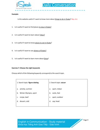 Page 9
Example:
Is this website useful if I want to know more about things to do in Osaka? Yes, it is
1. Is it useful if I want to find places to stay in Osaka?
2. Is it useful if I want to learn about Tokyo?
3. Is it useful if I want to know places to eat in Osaka?
4. Is it useful if I want to see photos of Osaka?
5. Is it useful if I want to learn more about Ginza?
Exercise 7: Choose the right keywords
Choose which of the following keywords correspond to the search topic.
1. Search topic: figure skating
a. activity, summer
b. Winter Olympics, sport
c. recipe, beef
d. dessert, cold
2. Search topic: soccer
a. sport, indoor
b. socks, feet
c. sport, outdoor
d. cap, head
 