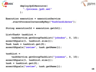 deployJpdlResource( “… /process.jpdl.xml“ ); Execution execution = executionService .startProcessInstanceByKey( "TaskCandidates" ); String executionId = execution.getId(); List<Task> taskList =  taskService.getGroupTaskList( "johndoe" , 0, 10); assertEquals(1, taskList.size()); Task task = taskList.get(0); assertEquals( "review" , task.getName()); taskList =  taskService.getGroupTaskList( "joesmoe" , 0, 10); assertEquals(1, taskList.size()); task = taskList.get(0); assertEquals( "review" , task.getName()); 