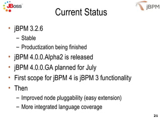 Current Status jBPM 3.2.6  Stable Productization being finished jBPM 4.0.0.Alpha2 is released jBPM 4.0.0.GA planned for July First scope for jBPM 4 is jBPM 3 functionality Then Improved node pluggability (easy extension) More integrated language coverage 
