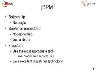 jBPM ! Bottom Up No magic Server or embedded Not monolithic Just a library Freedom Use the most appropriate tech Java, groovy, web services, SQL Java excellent dispatcher technology 