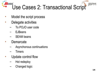Use Cases 2: Transactional Script
•       Model the script process
•       Delegate activities
    –     To POJO user code
    –     EJBeans
    –     SEAM beans
•       Demarcate
    –     Asynchonous continuations
    –     Timers
•       Update control flow
    –     Hot redeploy
    –     Changed logic
                                            14
 