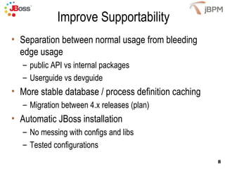 Improve Supportability
• Separation between normal usage from bleeding
  edge usage
   – public API vs internal packages
   – Userguide vs devguide
• More stable database / process definition caching
   – Migration between 4.x releases (plan)
• Automatic JBoss installation
   – No messing with configs and libs
   – Tested configurations
                                                      8
 