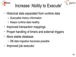 Increase ‘Ability to Execute' Historical data separated from runtime data Queryable history information Keeps runtime data healthy Improved transaction mappings Proper handling of timers and external triggers More stable database  DB data migration becomes possible Improved job executor 