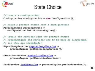 State Choice // create a configuration Configuration configuration =  new  Configuration(); // build a process engine from a configuration ProcessEngine processEngine = configuration.buildProcessEngine(); // Obtain the services from the process engine // ProcessEngine and Services are to be used as singletons.  // ( ie  they are  threadsafe ) RepositoryService  repositoryService  =    processEngine.getRepositoryService(); ExecutionService  executionService  =    processEngine.getExecutionService(); TaskService  taskService  = processEngine.getTaskService(); 