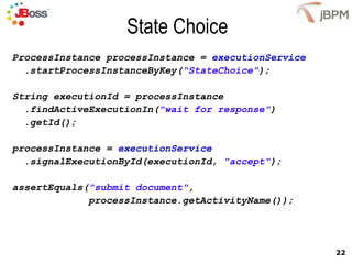 State Choice ProcessInstance processInstance =  executionService .startProcessInstanceByKey( "StateChoice" ); String executionId = processInstance .findActiveExecutionIn( "wait for response" ) .getId(); processInstance =  executionService .signalExecutionById(executionId,  "accept" ); assertEquals( "submit document" , processInstance.getActivityName()); 