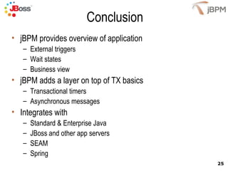 Conclusion jBPM provides overview of application External triggers Wait states Business view jBPM adds a layer on top of TX basics Transactional timers Asynchronous messages Integrates with  Standard & Enterprise Java JBoss and other app servers SEAM Spring 