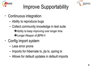 Improve Supportability Continuous integration Ability to reproduce bugs Collect community knowledge in test suite  Ability to keep improving over longer time Longer lifespan of jBPM 4 Config import system  Less error prone Imports for hibernate tx, jta tx, spring tx Allows for default updates in default imports 