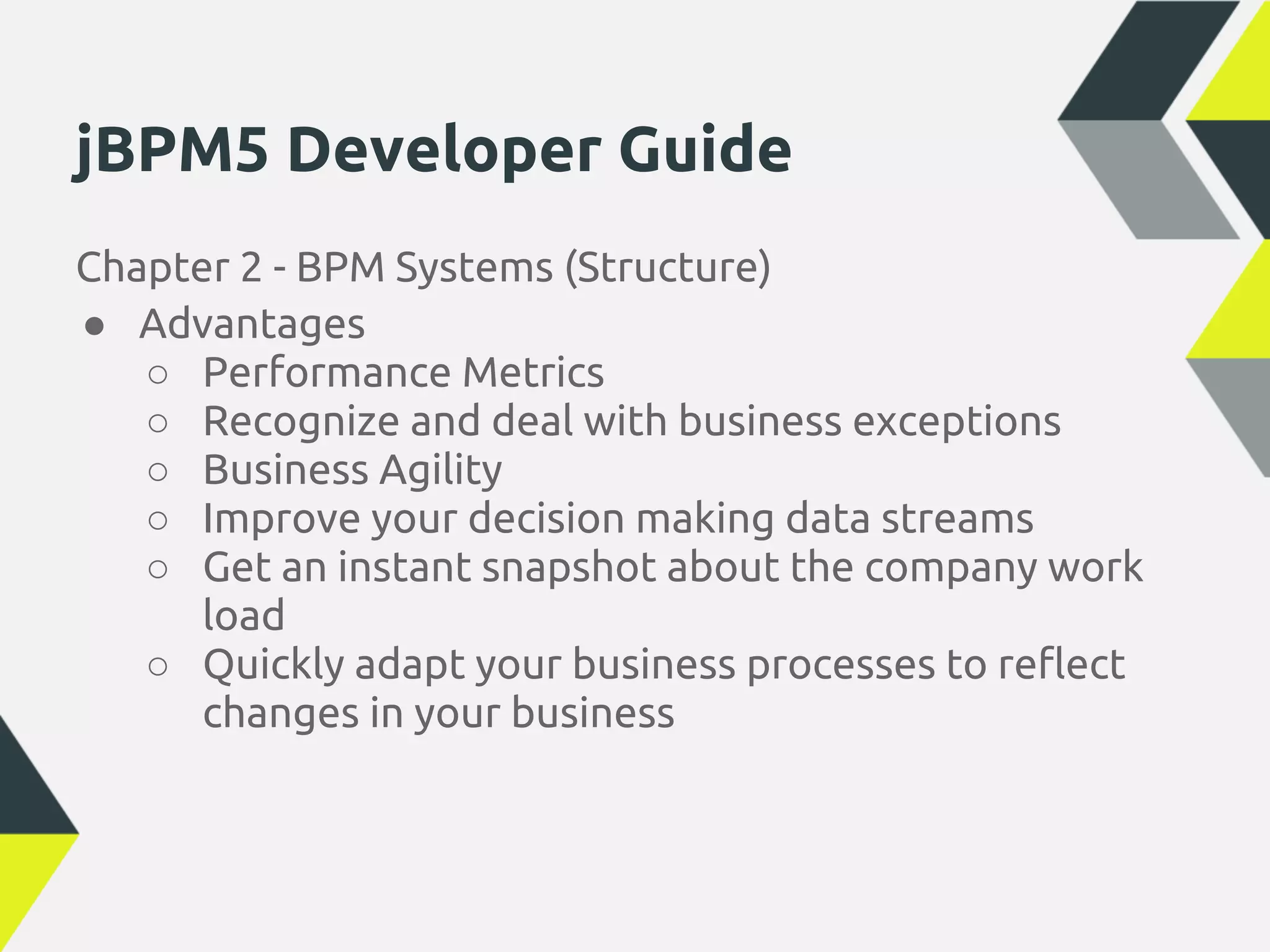 jBPM5 Developer Guide
Chapter 2 - BPM Systems (Structure)
● Advantages
   ○ Performance Metrics
   ○ Recognize and deal with business exceptions
   ○ Business Agility
   ○ Improve your decision making data streams
   ○ Get an instant snapshot about the company work
      load
   ○ Quickly adapt your business processes to reflect
      changes in your business
 