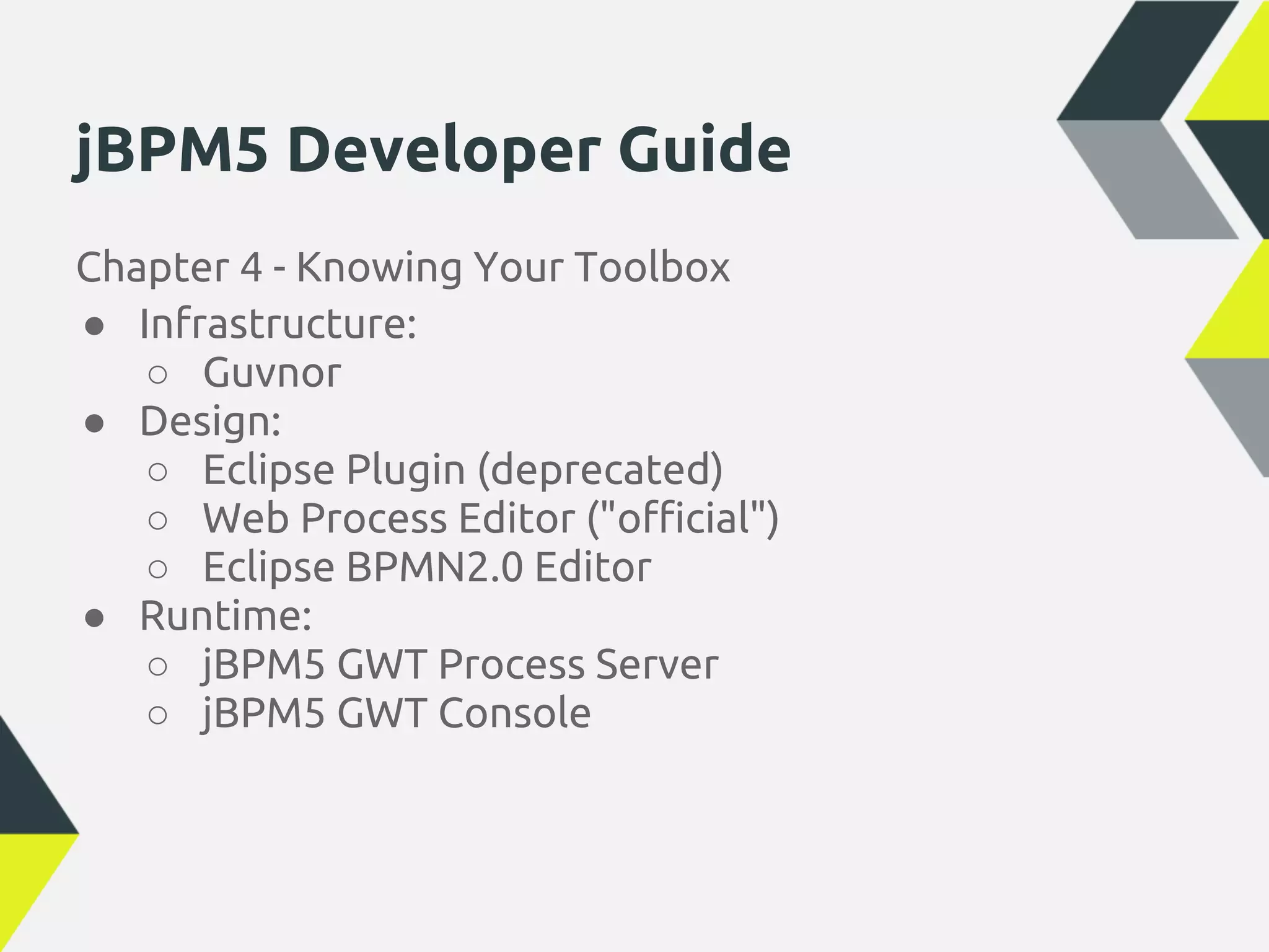 jBPM5 Developer Guide
Chapter 4 - Knowing Your Toolbox
● Infrastructure:
   ○ Guvnor
● Design:
   ○ Eclipse Plugin (deprecated)
   ○ Web Process Editor ("official")
   ○ Eclipse BPMN2.0 Editor
● Runtime:
   ○ jBPM5 GWT Process Server
   ○ jBPM5 GWT Console
 