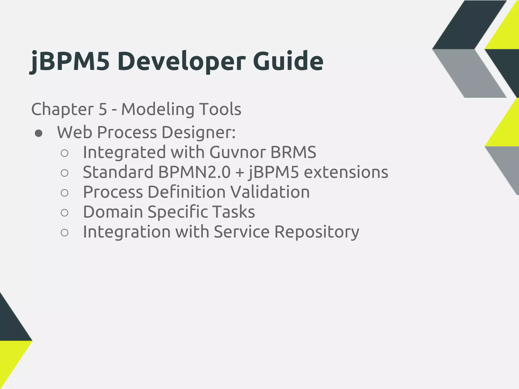 jBPM5 Developer Guide
Chapter 5 - Modeling Tools
● Web Process Designer:
   ○ Integrated with Guvnor BRMS
   ○ Standard BPMN2.0 + jBPM5 extensions
   ○ Process Definition Validation
   ○ Domain Specific Tasks
   ○ Integration with Service Repository
 
