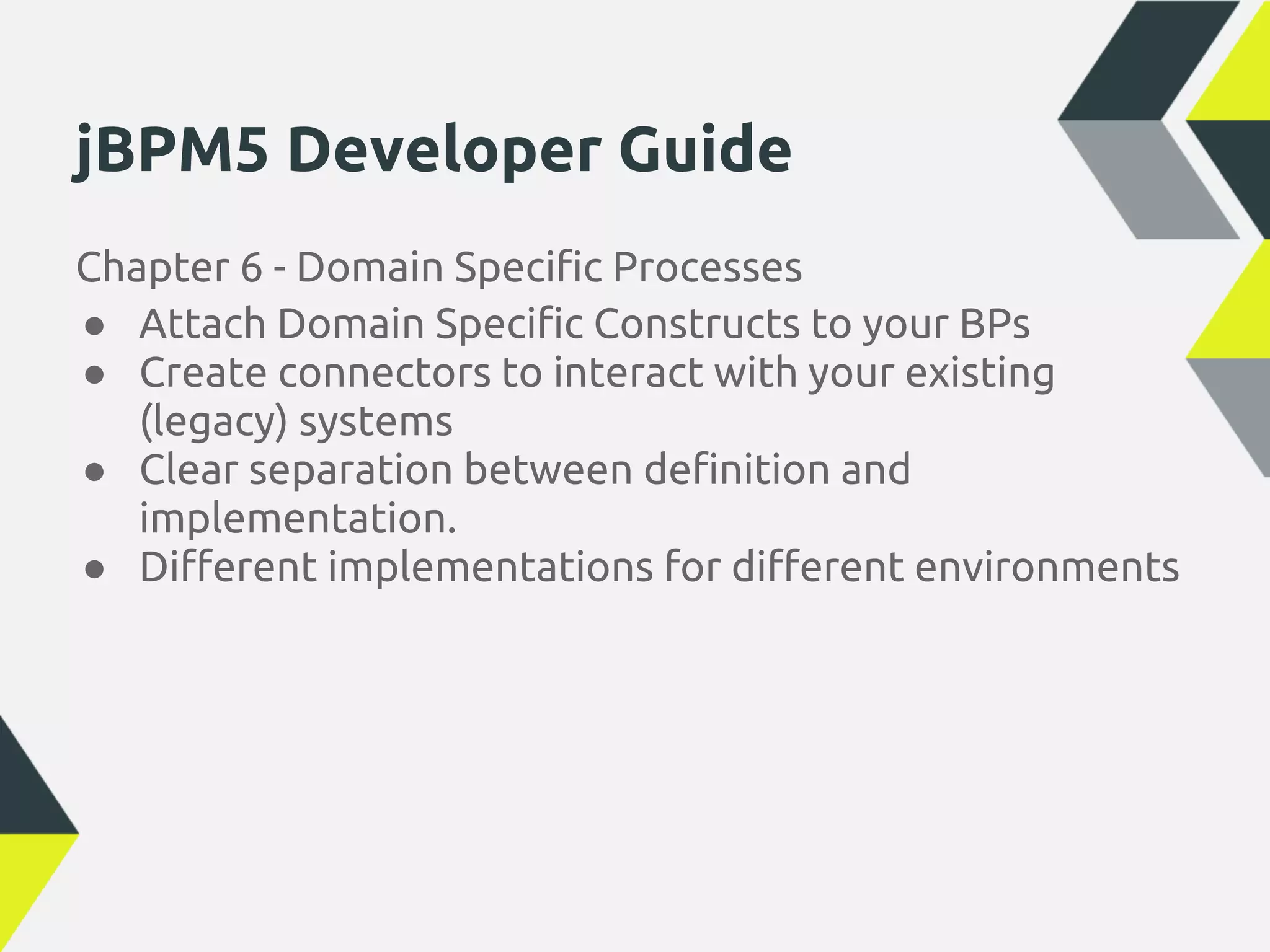 jBPM5 Developer Guide
Chapter 6 - Domain Specific Processes
● Attach Domain Specific Constructs to your BPs
● Create connectors to interact with your existing
   (legacy) systems
● Clear separation between definition and
   implementation.
● Different implementations for different environments
 