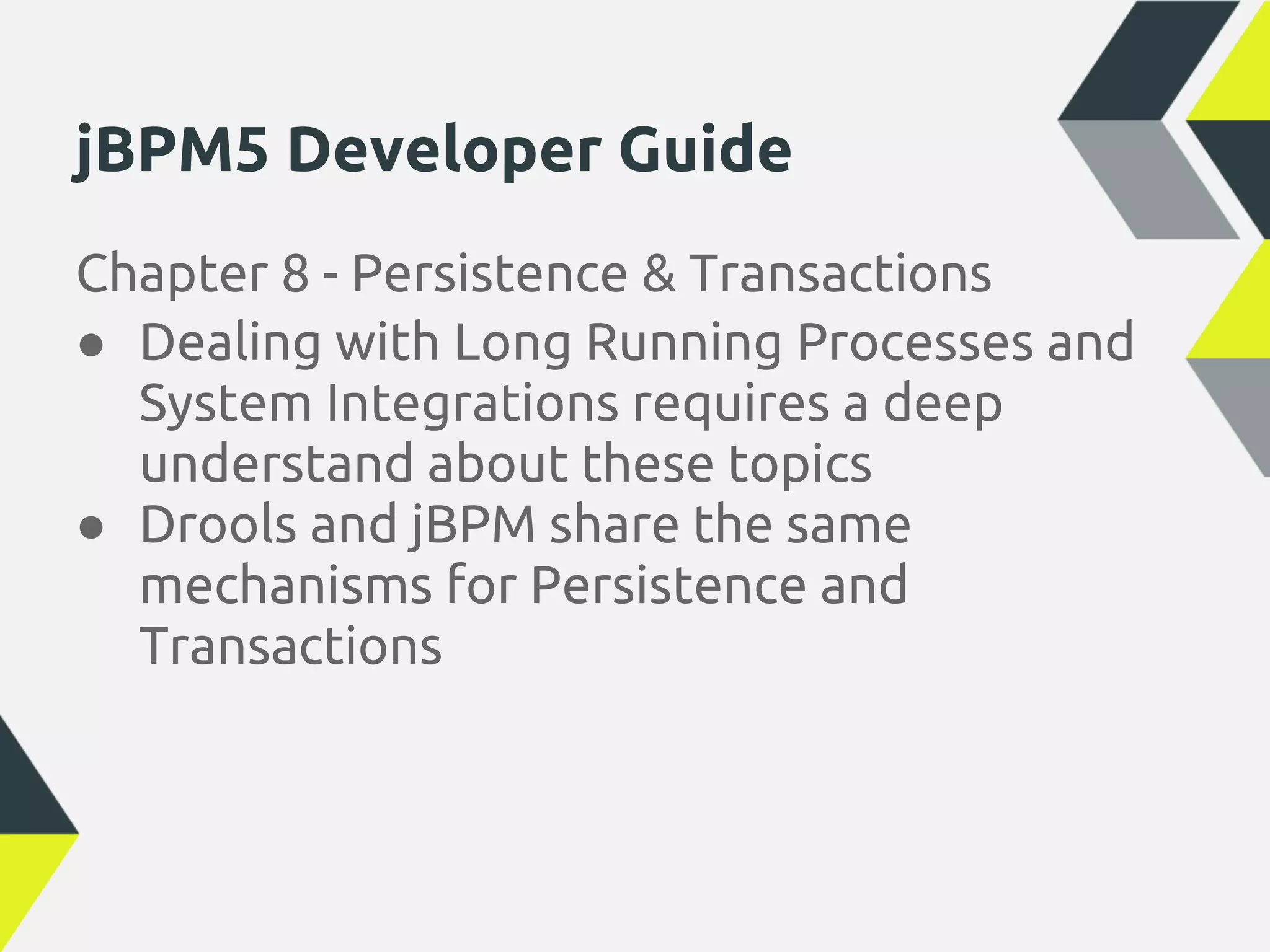 jBPM5 Developer Guide
Chapter 8 - Persistence & Transactions
● Dealing with Long Running Processes and
  System Integrations requires a deep
  understand about these topics
● Drools and jBPM share the same
  mechanisms for Persistence and
  Transactions
 
