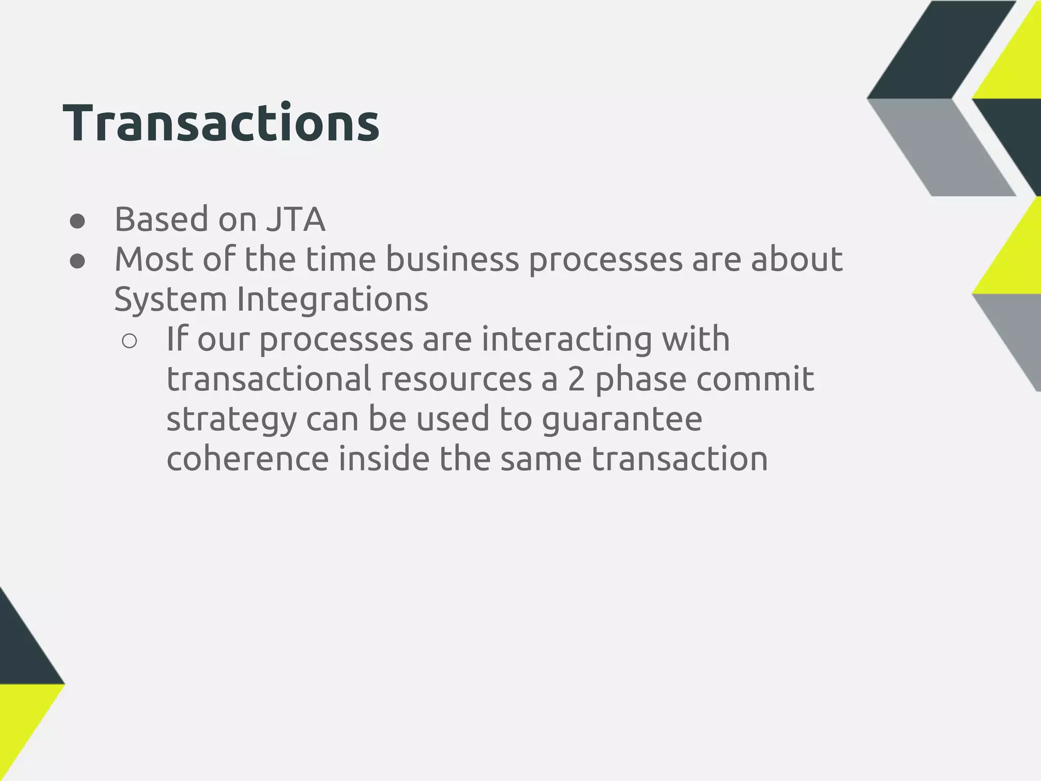 Transactions
● Based on JTA
● Most of the time business processes are about
  System Integrations
  ○ If our processes are interacting with
     transactional resources a 2 phase commit
     strategy can be used to guarantee
     coherence inside the same transaction
 