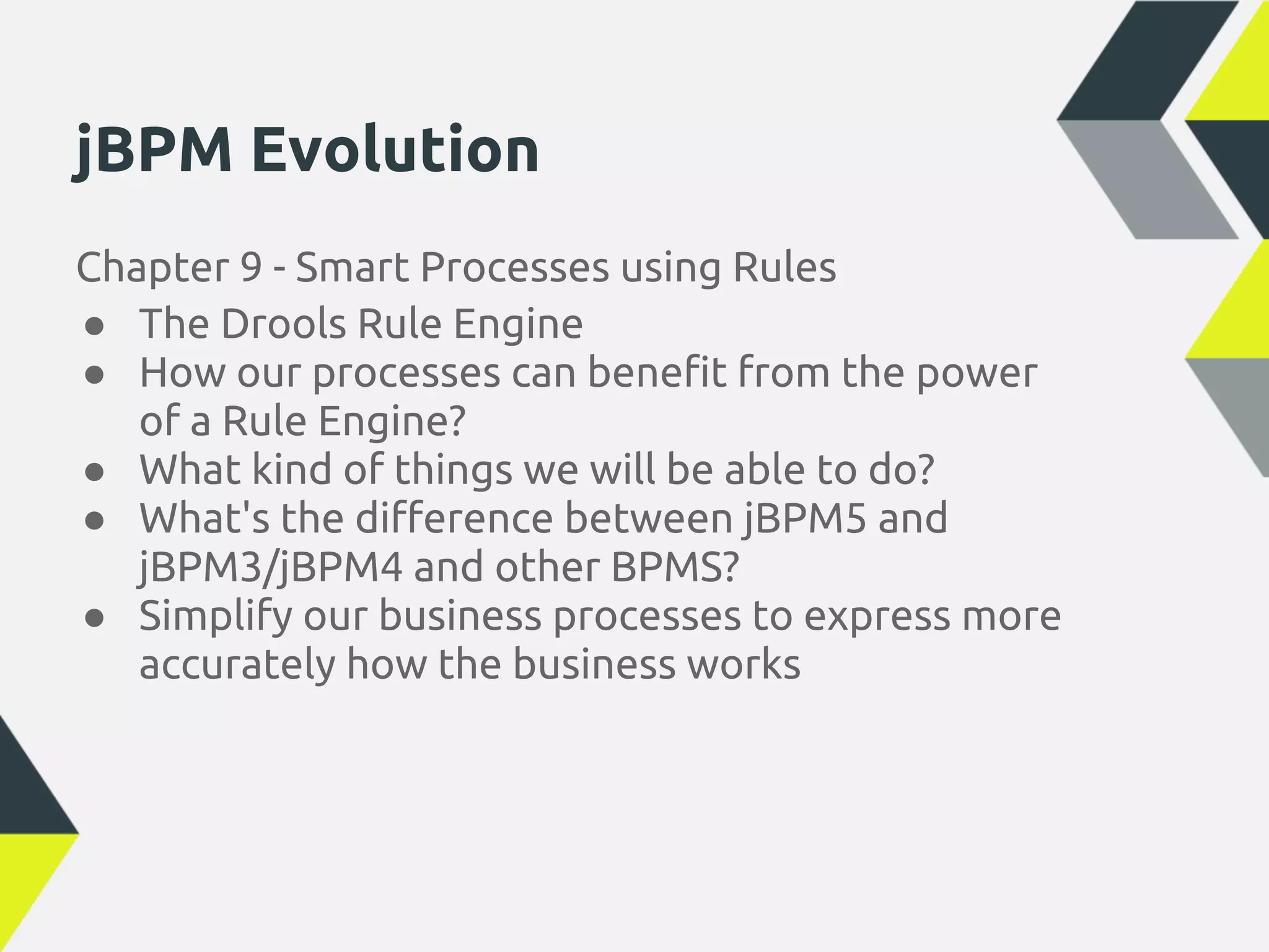 jBPM Evolution
Chapter 9 - Smart Processes using Rules
● The Drools Rule Engine
● How our processes can benefit from the power
   of a Rule Engine?
● What kind of things we will be able to do?
● What's the difference between jBPM5 and
   jBPM3/jBPM4 and other BPMS?
● Simplify our business processes to express more
   accurately how the business works
 