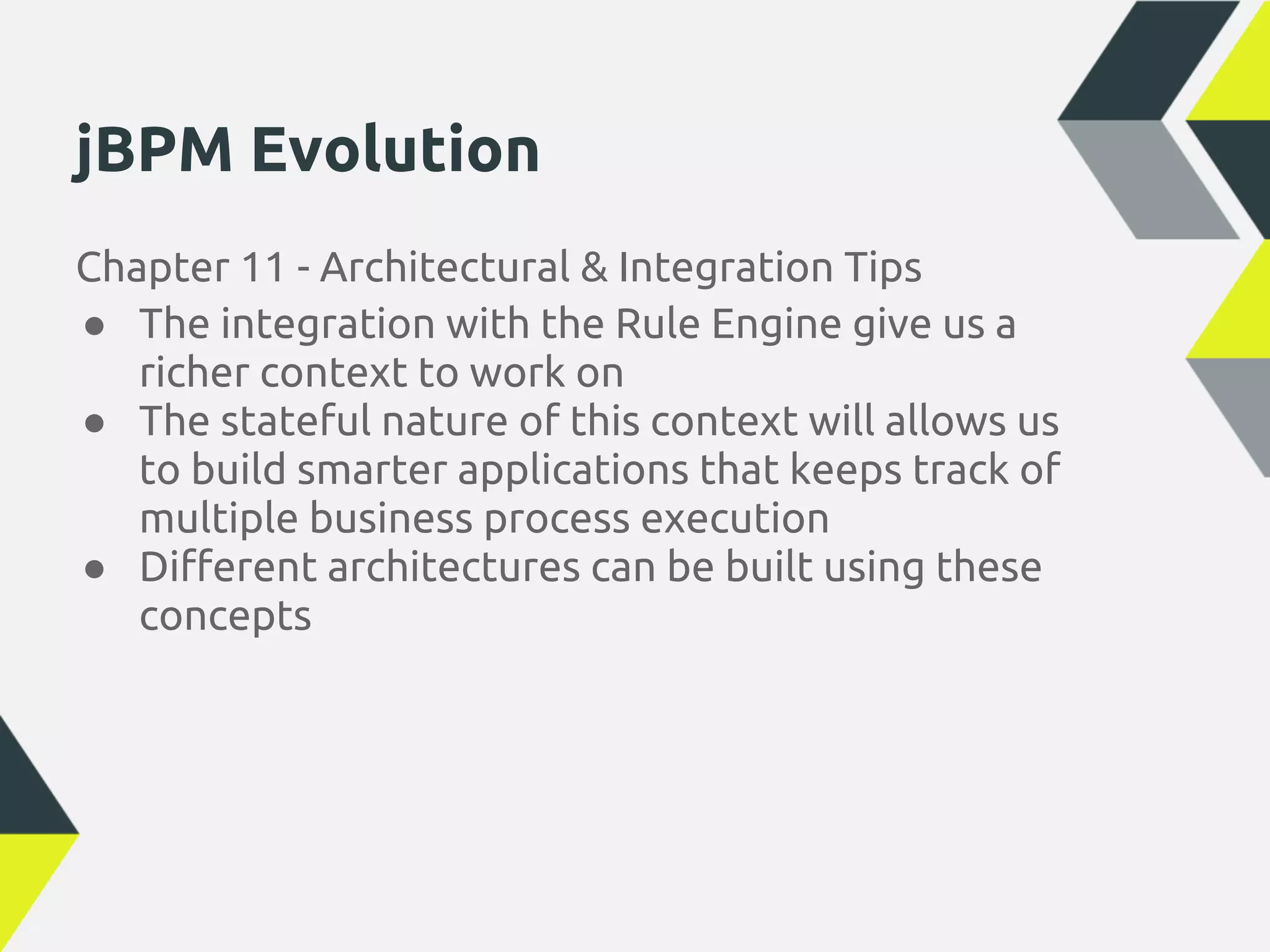 jBPM Evolution
Chapter 11 - Architectural & Integration Tips
● The integration with the Rule Engine give us a
   richer context to work on
● The stateful nature of this context will allows us
   to build smarter applications that keeps track of
   multiple business process execution
● Different architectures can be built using these
   concepts
 