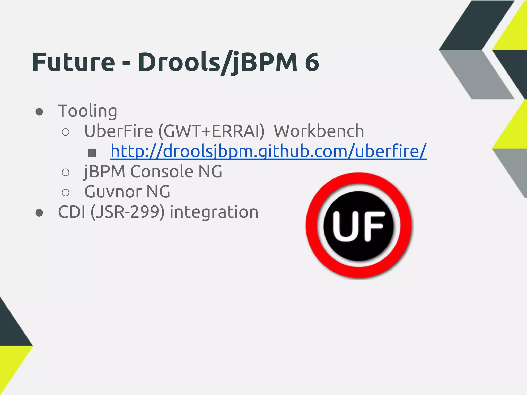 Future - Drools/jBPM 6
● Tooling
  ○ UberFire (GWT+ERRAI) Workbench
     ■ http://droolsjbpm.github.com/uberfire/
  ○ jBPM Console NG
  ○ Guvnor NG
● CDI (JSR-299) integration
 