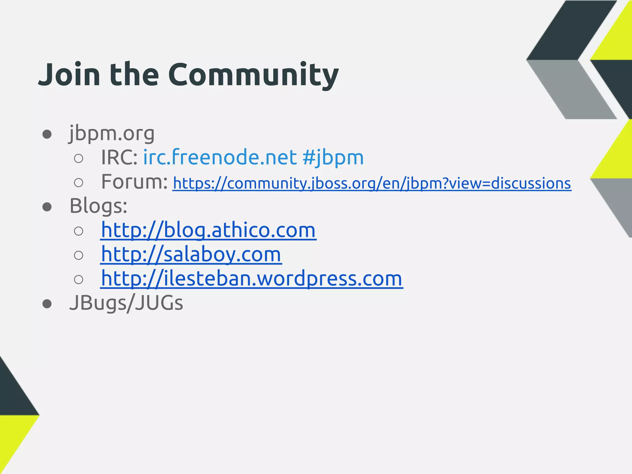 Join the Community
● jbpm.org
   ○ IRC: irc.freenode.net #jbpm
   ○ Forum: https://community.jboss.org/en/jbpm?view=discussions
● Blogs:
   ○ http://blog.athico.com
   ○ http://salaboy.com
   ○ http://ilesteban.wordpress.com
● JBugs/JUGs
 