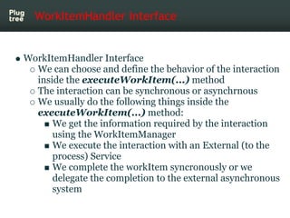 WorkItemHandler Interface


WorkItemHandler Interface
  We can choose and define the behavior of the interaction
  inside the executeWorkItem(...) method
  The interaction can be synchronous or asynchrnous
  We usually do the following things inside the
  executeWorkItem(...) method:
      We get the information required by the interaction
      using the WorkItemManager
      We execute the interaction with an External (to the
      process) Service
      We complete the workItem syncronously or we
      delegate the completion to the external asynchronous
      system
 