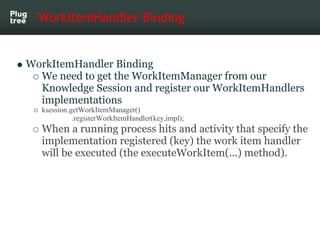 WorkItemHandler Binding


WorkItemHandler Binding
  We need to get the WorkItemManager from our
  Knowledge Session and register our WorkItemHandlers
  implementations
   ksession.getWorkItemManager()
             .registerWorkItemHandler(key,impl);
   When a running process hits and activity that specify the
   implementation registered (key) the work item handler
   will be executed (the executeWorkItem(...) method).
 
