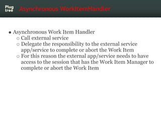 Asynchronous WorkItemHandler


Asynchronous Work Item Handler
   Call external service
   Delegate the responsibility to the external service
   app/service to complete or abort the Work Item
   For this reason the external app/service needs to have
   access to the session that has the Work Item Manager to
   complete or abort the Work Item
 