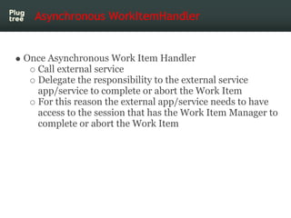 Asynchronous WorkItemHandler


Once Asynchronous Work Item Handler
  Call external service
  Delegate the responsibility to the external service
  app/service to complete or abort the Work Item
  For this reason the external app/service needs to have
  access to the session that has the Work Item Manager to
  complete or abort the Work Item
 