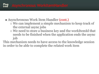 Asynchronous WorkItemHandler


    Asynchronous Work Item Handler (cont.)
       We can implement a simple mechanism to keep track of
       the external async jobs
       We need to store a business key and the workItemId that
       needs to be finished when the application ends the async
       job
This mechanism needs to have access to the knowledge session
in order to be able to complete the related work item
 
