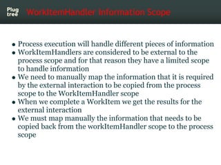 WorkItemHandler Information Scope


Process execution will handle different pieces of information
WorkItemHandlers are considered to be external to the
process scope and for that reason they have a limited scope
to handle information
We need to manually map the information that it is required
by the external interaction to be copied from the process
scope to the WorkItemHandler scope
When we complete a WorkItem we get the results for the
external interaction
We must map manually the information that needs to be
copied back from the workItemHandler scope to the process
scope
 