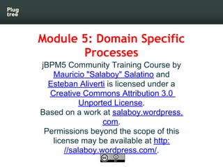 Module 5: Domain Specific
       Processes
jBPM5 Community Training Course by
   Mauricio "Salaboy" Salatino and
  Esteban Aliverti is licensed under a
  Creative Commons Attribution 3.0
            Unported License.
Based on a work at salaboy.wordpress.
                  com.
 Permissions beyond the scope of this
   license may be available at http:
       //salaboy.wordpress.com/.
 