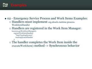 Examples


02 - Emergency Service Process and Work Items Examples:
   Handlers must implement org.drools.runtime.process.
   WorkItemHandler
   Handlers are registered in the Work Item Manager:
   ksession.getWorkItemManager().
     registerWorkItemHandler(
        "StartTrackingSystem",
        trackingSystemHandler
     );
   The handler completes the Work Item inside the
   executeWorkItem() method -> Synchronous behavior
 