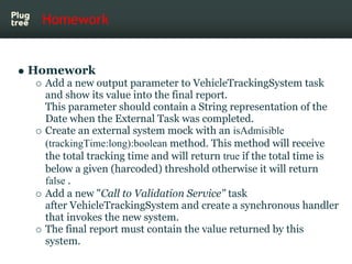 Homework


Homework
  Add a new output parameter to VehicleTrackingSystem task
  and show its value into the final report.
  This parameter should contain a String representation of the
  Date when the External Task was completed.
  Create an external system mock with an isAdmisible
  (trackingTime:long):boolean method. This method will receive
  the total tracking time and will return true if the total time is
  below a given (harcoded) threshold otherwise it will return
  false .
  Add a new "Call to Validation Service" task
  after VehicleTrackingSystem and create a synchronous handler
  that invokes the new system.
  The final report must contain the value returned by this
  system.
 