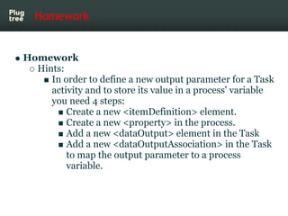 Homework


Homework
  Hints:
     In order to define a new output parameter for a Task
     activity and to store its value in a process' variable
     you need 4 steps:
         Create a new <itemDefinition> element.
         Create a new <property> in the process.
         Add a new <dataOutput> element in the Task
         Add a new <dataOutputAssociation> in the Task
         to map the output parameter to a process
         variable.
 