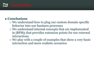 Conclusions


Conclusions
  We understand how to plug our custom domain specific
  behavior into our business processes
  We understand internal concepts that are implemented
  in jBPM5 that provides extension points for our external
  interactions
  We play with a couple of examples that show a very basic
  interaction and more realistic scenarios
 