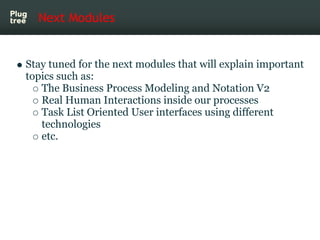 Next Modules


Stay tuned for the next modules that will explain important
topics such as:
   The Business Process Modeling and Notation V2
   Real Human Interactions inside our processes
   Task List Oriented User interfaces using different
   technologies
   etc.
 