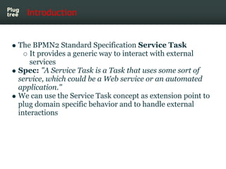 Introduction


The BPMN2 Standard Specification Service Task
    It provides a generic way to interact with external
    services
Spec: "A Service Task is a Task that uses some sort of
service, which could be a Web service or an automated
application."
We can use the Service Task concept as extension point to
plug domain specific behavior and to handle external
interactions
 