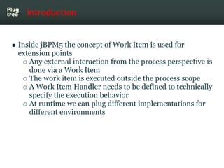 Introduction


Inside jBPM5 the concept of Work Item is used for
extension points
   Any external interaction from the process perspective is
   done via a Work Item
   The work item is executed outside the process scope
   A Work Item Handler needs to be defined to technically
   specify the execution behavior
   At runtime we can plug different implementations for
   different environments
 