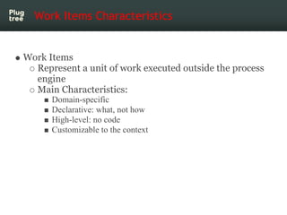 Work Items Characteristics


Work Items
  Represent a unit of work executed outside the process
  engine
  Main Characteristics:
      Domain-specific
      Declarative: what, not how
      High-level: no code
      Customizable to the context
 