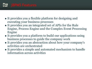 jBPM5 Features


It provides you a flexible platform for designing and
executing your business processes
It provides you an integrated set of APIs for the Rule
Engine, Process Engine and the Complex Event Processing
Engine
It provides you a platform to build our applications using
business processes to guide the company work
It provides you an abstraction about how your company's
activities are orchestrated
It provides a simple and automated mechanism to handle
information across activities
 