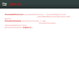 jBPM 3.x


ProcessDefinition processDefinition = ProcessDefinition
                             .parseXmlResource("process-def.
xml");
ProcessInstance processInstance = new
                               ProcessInstance
(processDefinition);
processInstance. signal();
 
