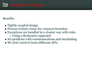 Inversion of Control


Benefits:

   Tightly coupled design
   Process Centric vision for common branches
   Exceptions are handled in a cleaner way with rules
      Using a declarative approach
   No problems with communications and marshaling
   We don't need to learn different APIs
 