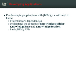 Developing Applications


For developing applications with jBPM5 you will need to
know:
   Project library dependencies
   Understand the concept of KnowledgeBuilder,
   KnowledgeBase and KnowledgeSession
   Basic jBPM5 APIs
 